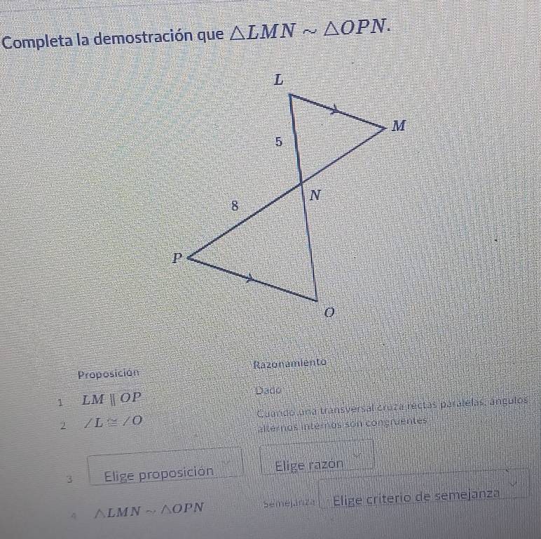 Completa la demostración que △ LMNsim △ OPN. 
Proposición Razonamiento 
1 LMparallel OP
Dado 
2 ∠ L≌ ∠ O Cuando una transversal cruza rectas parálelas; ángulos 
alternos intéros son congruentes 
3 Elige proposición Elige razón 
4 △ LMNsim △ OPN Semejánza Elige críterio de semejanza