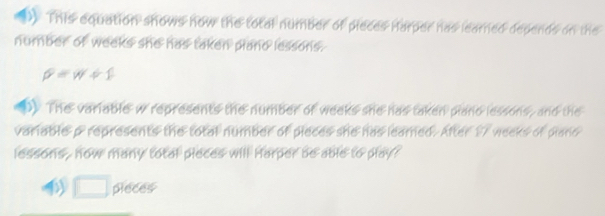 ) This equation shows now the total number of pieces Harper has learned depends on the 
number of weeks she has taken pland lessons.
rho =w+1
D) The variable w represents the number of weeks she has taken plano lessons, and the 
variable p represents the total number of pieces she has leamed. After 17 weeks of plano 
lessons , now many total pieces will Harper be able to play? 
□ pieces