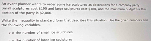 An event planner wants to order some ice sculptures as decorations for a company party. 
Small sculptures cost $190 and large sculptures cost $480, and the maximum budget for this 
portion of the party is $2,000. 
Write the inequality in standard form that describes this situation. Use the given numbers and 
the following variables.
x= the number of small ice sculptures 
th e n u mb er of larg e ice sculptures