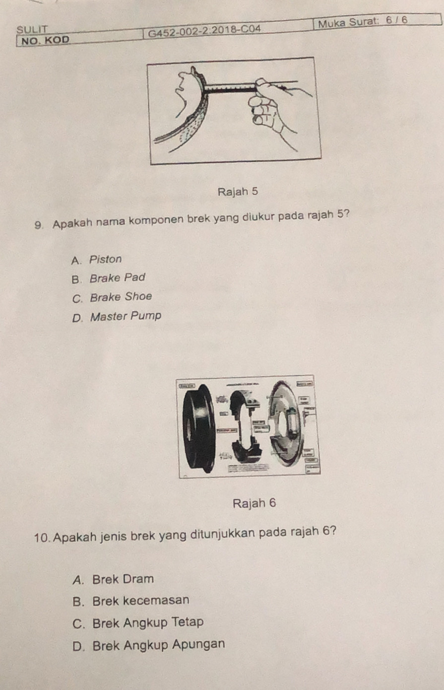 SULIT
NO. KOD G452-002-2:2018-C04 Muka Surat: 6 / 6
Rajah 5
9. Apakah nama komponen brek yang diukur pada rajah 5?
A. Piston
B. Brake Pad
C. Brake Shoe
D. Master Pump
Rajah 6
10. Apakah jenis brek yang ditunjukkan pada rajah 6?
A. Brek Dram
B. Brek kecemasan
C. Brek Angkup Tetap
D. Brek Angkup Apungan