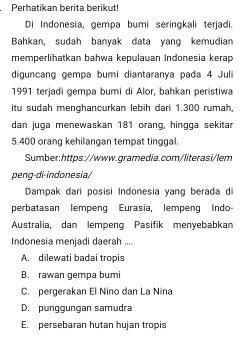 Perhatikan berita berikut!
Di Indonesia, gempa bumi seringkali terjadi.
Bahkan, sudah banyak data yang kemudian
memperlihatkan bahwa kepulauan Indonesia kerap
diguncang gempa bumi diantaranya pada 4 Juli
1991 terjadi gempa bumi di Alor, bahkan peristiwa
itu sudah menghancurkan lebih dari 1.300 rumah,
dan juga menewaskan 181 orang, hingga sekitar
5.400 orang kehilangan tempat tinggal
Sumber:https://www.gramedia.com/literasi/lem
peng-di-indonesia/
Dampak dari posisi Indonesia yang berada di
perbatasan lempeng Eurasia, lempeng Indo
Australia, dan lempeng Pasifik menyebabkan
Indonesia menjadi daerah ....
A. dilewati badai tropis
B. rawan gempa bumi
C. pergerakan El Nino dan La Nina
D. punggungan samudra
E. persebaran hutan hujan tropis