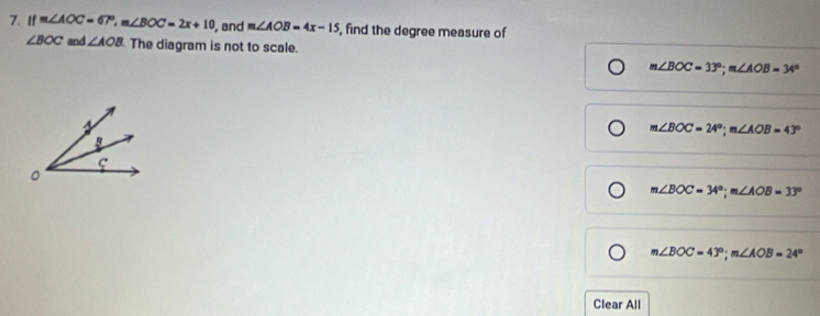 If m∠ AOC=67°, m∠ BOC=2x+10 , and m∠ AOB=4x-15 , find the degree measure of
∠ BOC and ∠ AOB The diagram is not to scale.
m∠ BOC=33°; m∠ AOB=34°
m∠ BOC=24°; m∠ AOB=43°
m∠ BOC=34°; m∠ AOB=33°
m∠ BOC=43°; m∠ AOB=24°
Clear All