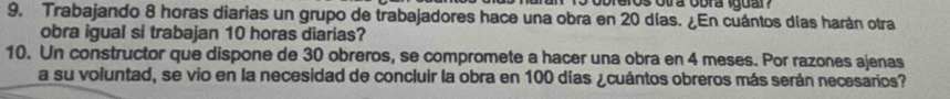 obreros otra obra iguar? 
9. Trabajando 8 horas diarias un grupo de trabajadores hace una obra en 20 días. ¿En cuántos días harán otra 
obra igual si trabajan 10 horas diarias? 
10. Un constructor que dispone de 30 obreros, se compromete a hacer una obra en 4 meses. Por razones ajenas 
a su voluntad, se vio en la necesidad de concluir la obra en 100 días ¿cuántos obreros más serán necesarios?