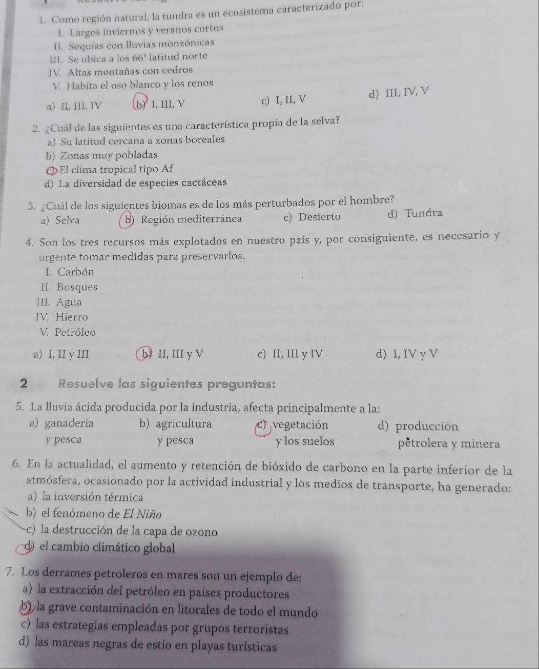 Como región natural, la tundra es un ecosistema caracterizado por:
I. Largos inviernos y veranos cortos
II. Sequías con lluvias monzónicas
III. Se ubica a los 66° latitud norte
IV. Altas montañas con cedros
V. Habita el oso blanco y los renos
a) II, III, IV b)I, III, V c) I, II, V
d) III, IV, V
2. ¿Cuál de las siguientes es una característica propia de la selva?
a) Su latitud cercana a zonas boreales
b) Zonas muy pobladas
El clima tropical tipo Af
d) La diversidad de especies cactáceas
3. ¿Cuál de los siguientes biomas es de los más perturbados por el hombre?
a) Selva b) Región mediterránea c) Desierto d) Tundra
4. Son los tres recursos más explotados en nuestro país y, por consiguiente, es necesario y
urgente tomar medidas para preservarlos.
I. Carbón
II. Bosques
III. Agua
IV. Hierro
V. Petróleo
a) I, II y III b) II, III y V c) II, III y IV d) I, IV y V
2 Resuelve las siguientes preguntas:
5. La lluvia ácida producida por la industria, afecta principalmente a la:
a) ganadería b) agricultura c) vegetación d) producción
y pesca y pesca y los suelos pêtrolera y minera
6. En la actualidad, el aumento y retención de bióxido de carbono en la parte inferior de la
atmósfera, ocasionado por la actividad industrial y los medios de transporte, ha generado:
a) la inversión térmica
b) el fenómeno de El Niño
-c) la destrucción de la capa de ozono
d) el cambio climático global
7. Los derrames petroleros en mares son un ejemplo de:
a) la extracción del petróleo en países productores
b) la grave contaminación en litorales de todo el mundo
c) las estrategias empleadas por grupos terroristas
d) las mareas negras de estío en playas turísticas