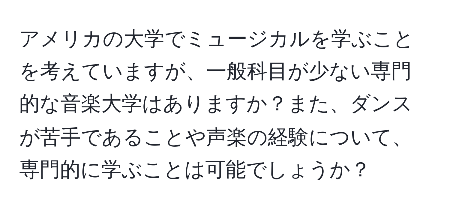 アメリカの大学でミュージカルを学ぶことを考えていますが、一般科目が少ない専門的な音楽大学はありますか？また、ダンスが苦手であることや声楽の経験について、専門的に学ぶことは可能でしょうか？