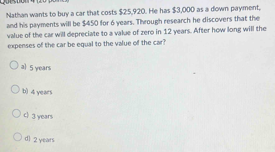 Nathan wants to buy a car that costs $25,920. He has $3,000 as a down payment,
and his payments will be $450 for 6 years. Through research he discovers that the
value of the car will depreciate to a value of zero in 12 years. After how long will the
expenses of the car be equal to the value of the car?
a) 5 years
b) 4 years
c) 3 years
d) 2 years