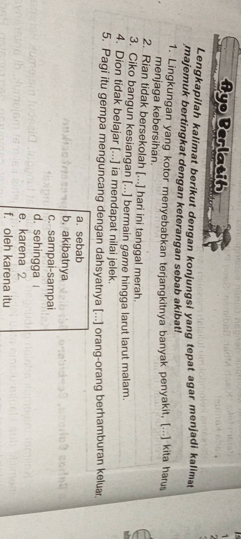 AyoBerlatih
1
Lengkapilah kalimat berikut dengan konjungsi yang tepat agar menjadi kalimat
majemuk bertingkat dengan keterangan sebab akibat!
1. Lingkungan yang kotor menyebabkan terjangkitnya banyak penyakit, [...] kita harus
menjaga kebersihan.
2. Rian tidak bersekolah [...] hari ini tanggal merah.
3. Ciko bangun kesiangan [...] bermain game hingga larut larut malam.
4. Dion tidak belajar [...] ia mendapat nilai jelek.
5. Pagi itu gempa menguncang dengan dahsyatnya [...] orang-orang berhamburan keluar.
a. sebab
b.akibatnya
c. sampai-sampai
d. sehingga
e. karena 2
f. oleh karena itu