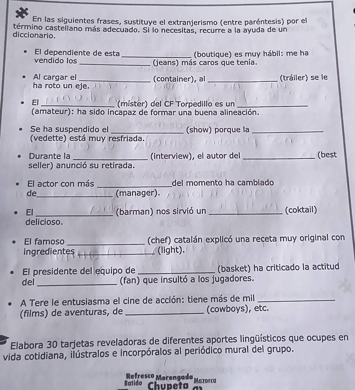 En las siguientes frases, sustituye el extranjerismo (entre paréntesis) por el 
término castellano más adecuado. Si lo necesitas, recurre a la ayuda de un 
diccionario. 
El dependiente de esta _(boutique) es muy hábil: me ha 
vendido los 
_(jeans) más caros que tenía. 
Al cargar el_ (container), al _(tráiler) se le 
ha roto un eje. 
El_ 
(míster) del CF Torpedillo es un_ 
(amateur): ha sido incapaz de formar una buena alineación. 
Se ha suspendido el _(show) porque la_ 
(vedette) está muy resfriada. 
Durante la _(interview), el autor del _(best 
seller) anunció su retirada. 
El actor con más _del momento ha cambiado 
de_ (manager). 
El _(barman) nos sirvió un _(coktail) 
delicioso. 
El famoso _(chef) catalán explicó una receta muy original con 
ingredientes _(light). 
El presidente del equipo de_ (basket) ha criticado la actitud 
del _(fan) que insultó a los jugadores. 
A Tere le entusiasma el cine de acción: tiene más de mil_ 
(films) de aventuras, de _(cowboys), etc. 
Elabora 30 tarjetas reveladoras de diferentes aportes lingüísticos que ocupes en 
vida cotidiana, ilústralos e incorpóralos al periódico mural del grupo. 
Refresco Merengada 
Batido Chupeta Mazorca