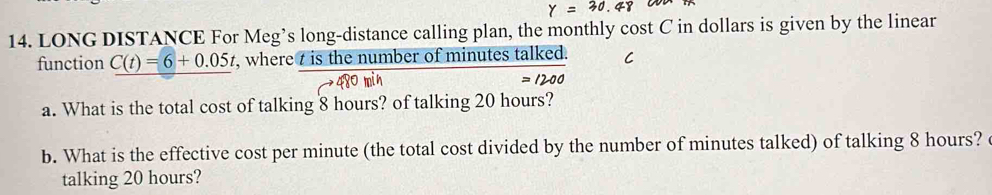 LONG DISTANCE For Meg’s long-distance calling plan, the monthly cost C in dollars is given by the linear 
function C(t)=6+0.05t , where t is the number of minutes talked. C
=1200
a. What is the total cost of talking 8 hours? of talking 20 hours? 
b. What is the effective cost per minute (the total cost divided by the number of minutes talked) of talking 8 hours? 
talking 20 hours?