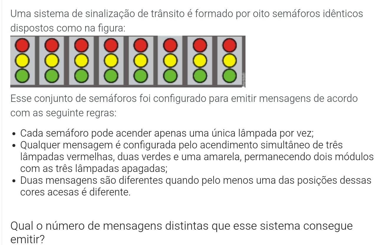 Uma sistema de sinalização de trânsito é formado por oito semáforos idênticos
dispostos como na figura:
Esse conjunto de semáforos foi configurado para emitir mensagens de acordo
com as seguinte regras:
Cada semáforo pode acender apenas uma única lâmpada por vez;
Qualquer mensagem é configurada pelo acendimento simultâneo de três
lâmpadas vermelhas, duas verdes e uma amarela, permanecendo dois módulos
com as três lâmpadas apagadas;
Duas mensagens são diferentes quando pelo menos uma das posições dessas
cores acesas é diferente.
Qual o número de mensagens distintas que esse sistema consegue
emitir?