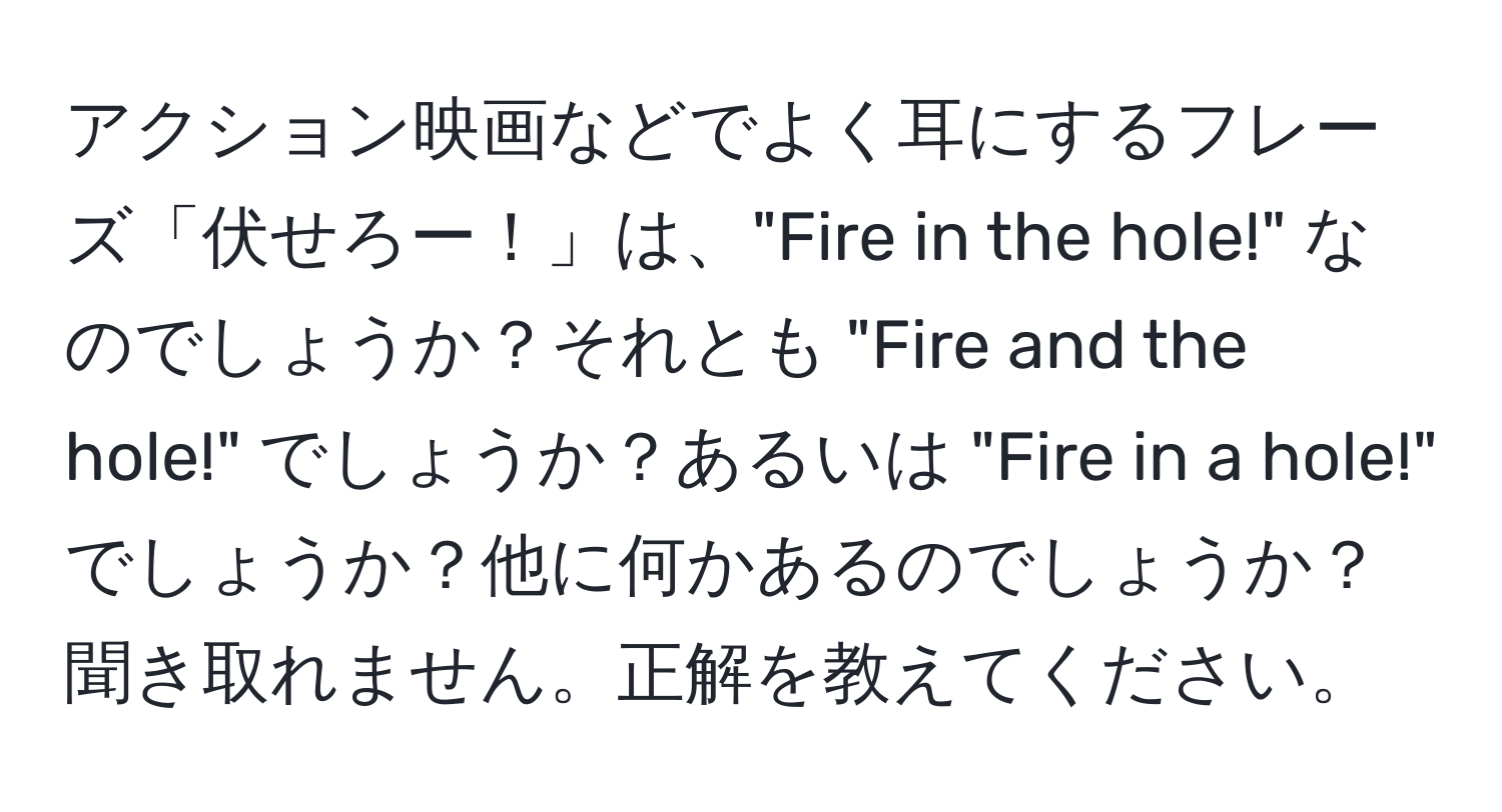 アクション映画などでよく耳にするフレーズ「伏せろー！」は、"Fire in the hole!" なのでしょうか？それとも "Fire and the hole!" でしょうか？あるいは "Fire in a hole!" でしょうか？他に何かあるのでしょうか？聞き取れません。正解を教えてください。