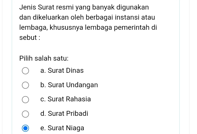 Jenis Surat resmi yang banyak digunakan
dan dikeluarkan oleh berbagai instansi atau
lembaga, khususnya lembaga pemerintah di
sebut :
Pilih salah satu:
a. Surat Dinas
b. Surat Undangan
c. Surat Rahasia
d. Surat Pribadi
e. Surat Niaga