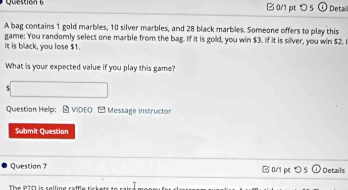 □ 0/1 pt つ 5 ①Detail 
A bag contains 1 gold marbles, 10 silver marbles, and 28 black marbles. Someone offers to play this 
game: You randomly select one marble from the bag. If it is gold, you win $3. If it is silver, you win $2. I 
it is black, you lose $1. 
What is your expected value if you play this game? 
$ 
Question Help: VIDEO Message instructor 
Submit Question 
Question 7 0/1 pt つ 5 ① Details 
The PTÖ is selling raffle tiske