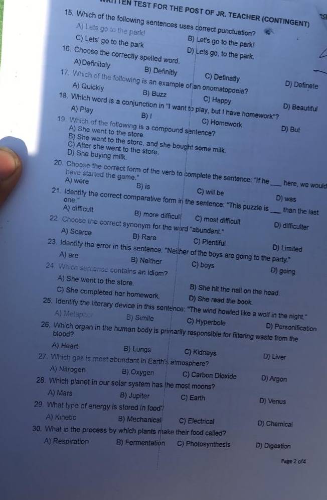 TEN TEST FOR THE POST OF JR. TEACHER (CONTINGENT)
3
15. Which of the following sentences uses correct punctuation?
A) Lets go to the park! B) Let's go to the park!
C) Lets' go to the park D) Lets go, to the park.
16. Choose the correctly spelled word.
A) Definitely B) Definitly C) Definatly D) Definete
17. Which of the following is an example of an onomatopoeia?
A) Quickly B) Buzz C) Happy D) Beautiful
18. Which word is a conjunction in "I want to play, but I have homework"?
A) Play B) l C) Homework
19 Which of the following is a compound sentence?
D) But
A) She went to the store.
B) She went to the store, and she bought some milk.
C) After she went to the store.
D) She buying milk.
20. Choose the correct form of the verb to complete the sentence: "If he _here, we would
have started the game."
B) is
A) were C) will be D) was
one."
21. Identify the correct comparative form in the sentence: "This puzzle is _than the last
A) difficult B) more difficul C) most difficult D) difficulter
22 Choose the correct synonym for the word "abundant."
A) Scarce B) Rare C) Plentiful D) Limited
23. Identify the error in this sentence: "Neilher of the boys are going to the party."
A) are B) Neither C) boys D) going
24. Which sentence contains an idiom?
A) She went to the store. B) She hit the nail on the head.
C) She completed her homework. D) She read the book.
25. Identify the literary device in this sentence: "The wind howled like a wolf in the night."
A) Melaphor B) Simile C) Hyperbole D) Personification
26. Which organ in the human body is primarily responsible for filtering waste from the
blood?
A) Heart B) Lungs C) Kidneys D) Liver
27. Which gas is most abundant in Earth's atmosphere?
A) Nitrogen B).Oxygen C) Carbon Dioxide D) Argon
28. Which planet in our solar system has the most moons?
A) Mars B) Jupiter C) Earth D) Venus
29. What type of energy is stored in food?
A) Kinetic B) Mechanical C) Electrical D) Chemical
30. What is the process by which plants make their food called?
A) Respiration B) Fermentation C) Photosynthesis D) Digestion
Page 2 of4