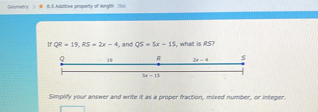 Geometry a B.5 Additive property of length 7RA
If QR=19,RS=2x-4 , and QS=5x-15 , what is RS?
Simplify your answer and write it as a proper fraction, mixed number, or integer.