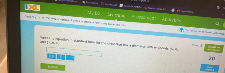 properties 
Boom Cards Carvas LMS Alsrelle laurent896 Gaston County Sch.... Rapididentity 
My IXL Learning Assessment Analytics 
Geometry  Y.6 Write equations of circles in standard form using properties EXA 
You have prizes to reveal! Go to your 
and (-19,0). 
Write the equation in standard form for the circle that has a diameter with endpoints (5,0) answered 
Video ⑥ Questions 
(□) 
20 
Submit 
elapsed Time