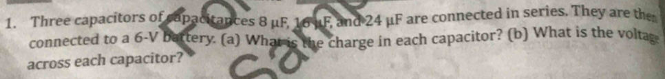 Three capacitors of capacitances 8 μF, 16 uF, and 24 μF are connected in series. They are the 
connected to a 6-V battery. (a) What is the charge in each capacitor? (b) What is the voltag 
across each capacitor?