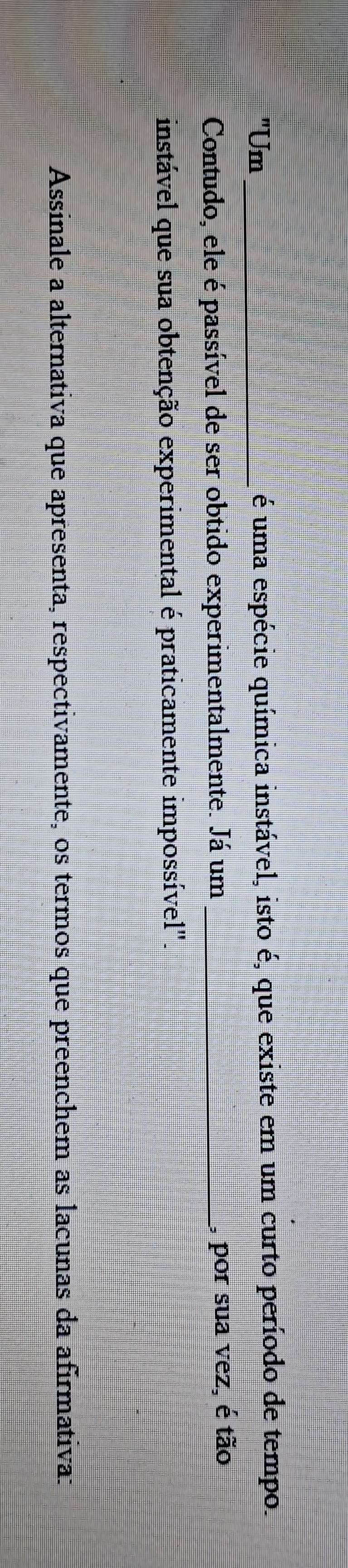 "Um _é uma espécie química instável, isto é, que existe em um curto período de tempo. 
Contudo, ele é passível de ser obtido experimentalmente. Já um_ 
, por sua vez, é tão 
instável que sua obtenção experimental é praticamente impossível". 
Assinale a alternativa que apresenta, respectivamente, os termos que preenchem as lacunas da afirmativa: