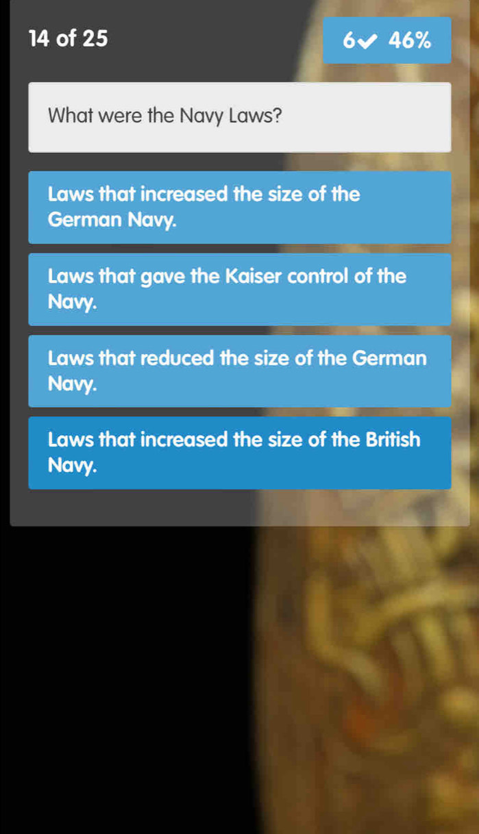 of 25 46%
What were the Navy Laws?
Laws that increased the size of the
German Navy.
Laws that gave the Kaiser control of the
Navy.
Laws that reduced the size of the German
Navy.
Laws that increased the size of the British
Navy.