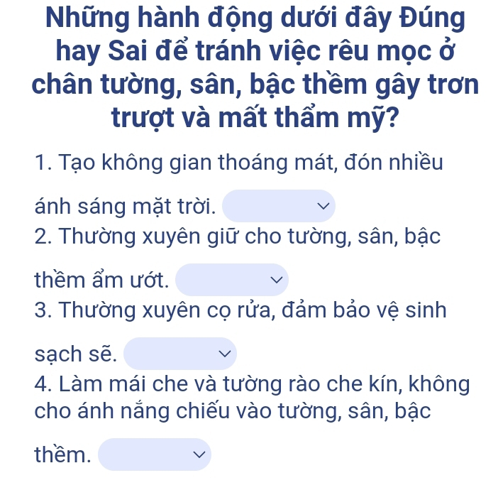 Những hành động dưới đây Đúng 
hay Sai để tránh việc rêu mọc ở 
chân tường, sân, bậc thềm gây trơn 
trượt và mất thẩm mỹ? 
1. Tạo không gian thoáng mát, đón nhiều 
ánh sáng mặt trời. 
2. Thường xuyên giữ cho tường, sân, bậc 
thềm ẩm ướt. 
3. Thường xuyên cọ rửa, đảm bảo vệ sinh 
sạch sẽ. 
4. Làm mái che và tường rào che kín, không 
cho ánh nắng chiếu vào tường, sân, bậc 
thềm.