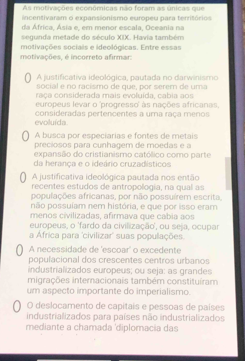 As motivações econômicas não foram as únicas que
incentivaram o expansionismo europeu para territórios
da África, Ásia e, em menor escala, Oceania na
segunda metade do século XIX. Havia também
motivações sociais e ideológicas. Entre essas
motivações, é incorreto afirmar:
A justificativa ideológica, pautada no darwinismo
social e no racismo de que, por serem de uma
raça considerada mais evoluída, cabia aos
europeus levar o 'progresso' às nações africanas,
consideradas pertencentes a uma raça menos
evoluída.
A busca por especiarias e fontes de metais
preciosos para cunhagem de moedas e a
expansão do cristianismo católico como parte
da herança e o ideário cruzadísticos
A justificativa ideológica pautada nos então
recentes estudos de antropologia, na qual as
populações africanas, por não possuírem escrita,
não possuíam nem história, e que por isso eram
menos civilizadas, afirmava que cabia aos
europeus, o 'fardo da civilização', ou seja, ocupar
a África para 'civilizar' suas populações.
A necessidade de 'escoar' o excedente
populacional dos crescentes centros urbanos
industrializados europeus; ou seja: as grandes
migrações internacionais também constituíram
um aspecto importante do imperialismo.
O deslocamento de capitais e pessoas de países
industrializados para países não industrializados
mediante a chamada 'diplomacia das