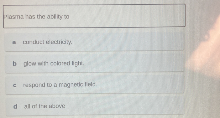 Plasma has the ability to
aconduct electricity.
b]glow with colored light.
c respond to a magnetic field.
d all of the above