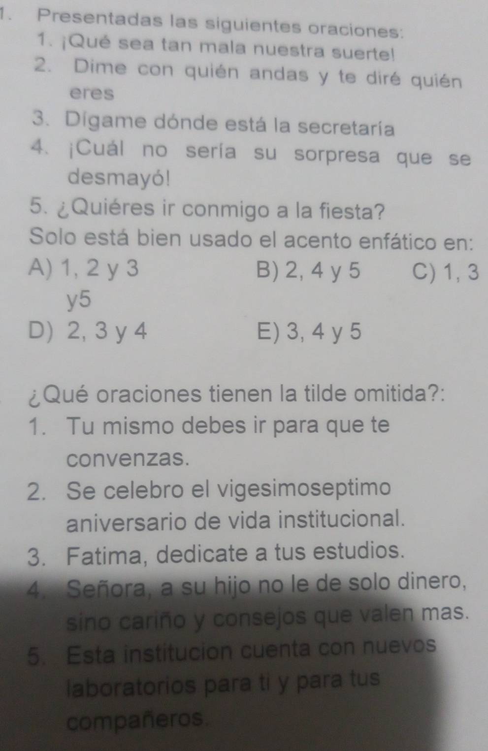 Presentadas las siguientes oraciones:
1. ¡Qué sea tan mala nuestra suerte!
2. Dime con quién andas y te diré quién
eres
3. Dígame dónde está la secretaría
4. ¡Cuál no sería su sorpresa que se
desmayó!
5. ¿Quiéres ir conmigo a la fiesta?
Solo está bien usado el acento enfático en:
A) 1, 2 y 3 B) 2, 4 y 5 C) 1, 3
y5
D) 2, 3 y 4 E) 3, 4 y 5
¿Qué oraciones tienen la tilde omitida?:
1. Tu mismo debes ir para que te
convenzas.
2. Se celebro el vigesimoseptimo
aniversario de vida institucional.
3. Fatima, dedicate a tus estudios.
4. Señora, a su hijo no le de solo dinero,
sino cariño y consejos que valen mas.
5. Esta institucion cuenta con nuevos
laboratorios para ti y para tus
compañeros.