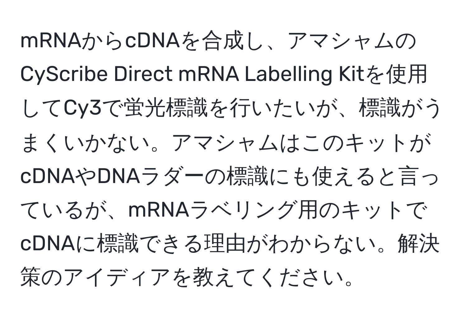 mRNAからcDNAを合成し、アマシャムのCyScribe Direct mRNA Labelling Kitを使用してCy3で蛍光標識を行いたいが、標識がうまくいかない。アマシャムはこのキットがcDNAやDNAラダーの標識にも使えると言っているが、mRNAラベリング用のキットでcDNAに標識できる理由がわからない。解決策のアイディアを教えてください。