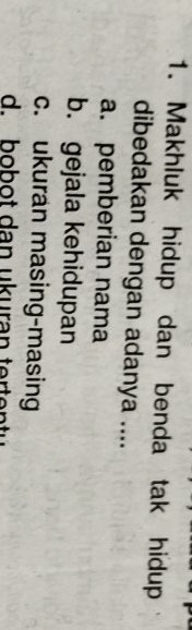 Makhluk hidup dan benda tak hidup
dibedakan dengan adanya ....
a. pemberian nama
b. gejala kehidupan
c. ukuran masing-masing
d. bobot dan ukuran ter