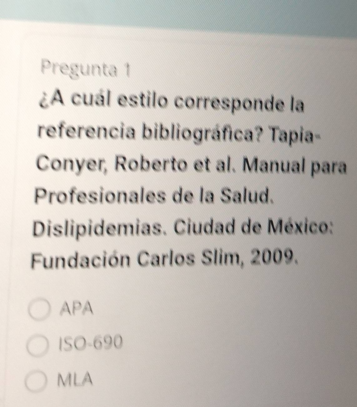 Pregunta 1
¿A cuál estilo corresponde la
referencia bibliográfica? Tapia-
Conyer, Roberto et al. Manual para
Profesionales de la Salud.
Dislipidemias. Ciudad de México:
Fundación Carlos Slim, 2009.
APA
ISO- 690
MLA