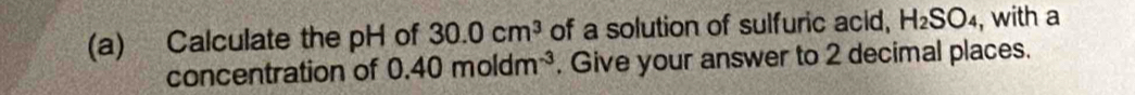 Calculate the pH of 30.0cm^3 of a solution of sulfuric acid, H_2SO_4 , with a 
concentration of 0.40moldm^(-3). Give your answer to 2 decimal places.