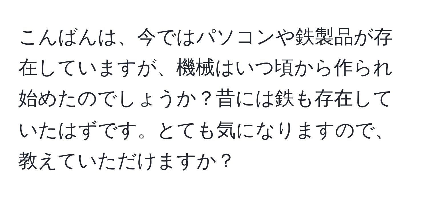 こんばんは、今ではパソコンや鉄製品が存在していますが、機械はいつ頃から作られ始めたのでしょうか？昔には鉄も存在していたはずです。とても気になりますので、教えていただけますか？