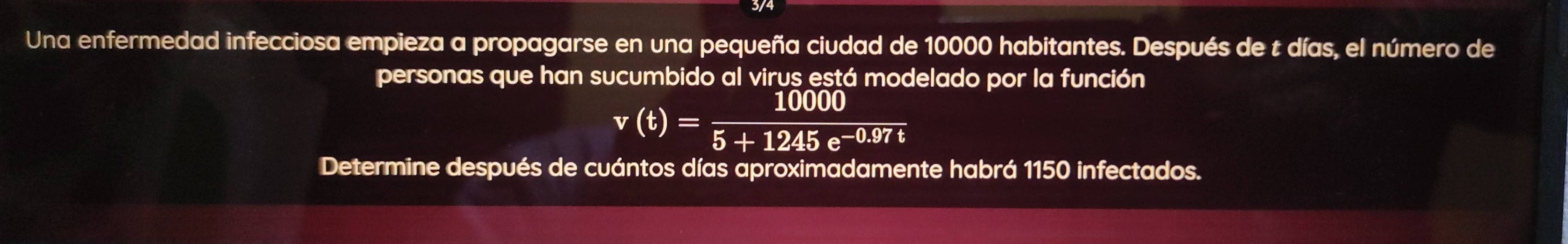 Una enfermedad infecciosa empieza a propagarse en una pequeña ciudad de 10000 habitantes. Después de t días, el número de 
personas que han sucumbido al virus está modelado por la función
v(t)= 10000/5+1245e^(-0.97t) 
Determine después de cuántos días aproximadamente habrá 1150 infectados.