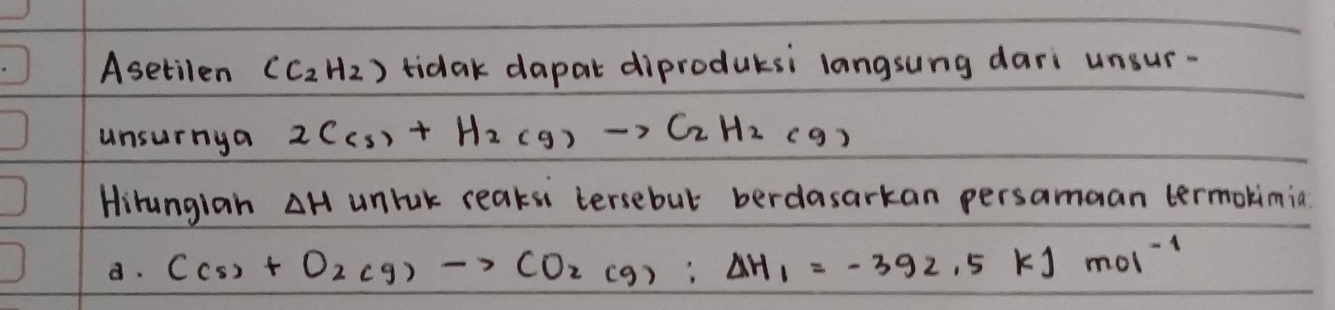 Asetilen (C_2H_2) tidak dapat diproduksi langsung dari unsur-
unsurnya 2C(s)+H_2(g)to C_2H_2(g)
Hirungian △ H unruk reaksn tersebut berdasarkan persamaan termokimia
d. C(s)+O_2(g)to CO_2(g):Delta H_1=-392.5kJmol^(-1)