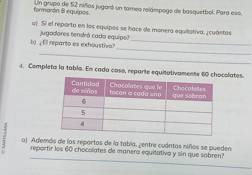 Un grupo de 52 niños jugará un torneo relámpago de basquetbol. Para eso, 
formarán 8 equipos. 
a) Si el reparto en los equipos se hace de manera equitativa, ¿cuántos 
_ 
jugadores tendrá cada equipo? 
_ 
b) ¿El reparto es exhaustivo? 
_ 
4. Completa la tabla. En cada caso, reparte equitativameolates. 
a) Además de los repartos de la tabla, ¿entre cuántos niños se pueden 
_ 
repartir los 60 chocolates de manera equitativa y sin que sobren?