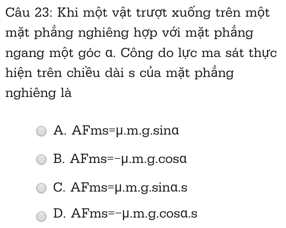 Khi một vật trượt xuống trên một
mặt phẳng nghiêng hợp với mặt phẳng
ngang một góc α. Công do lực ma sát thực
hiện trên chiều dài s của mặt phẳng
nghiêng là
A. AFms=mu .m.g.sin alpha
B. AFms=-mu .m.g.cos alpha
C. AFms=mu .m.g.sin alpha .s
D. AFms=-mu .m.g.cos alpha .s