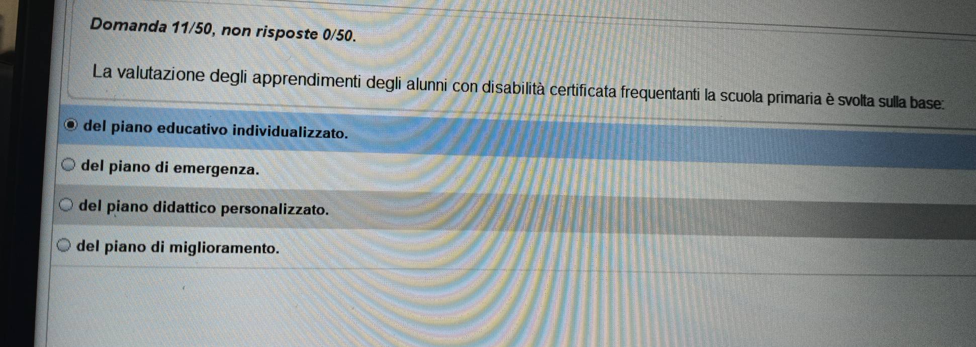 Domanda 11/50, non risposte 0/50.
La valutazione degli apprendimenti degli alunni con disabilità certificata frequentanti la scuola primaria è svolta sulla base:
del piano educativo individualizzato.
del piano di emergenza.
del piano didattico personalizzato.
del piano di miglioramento.