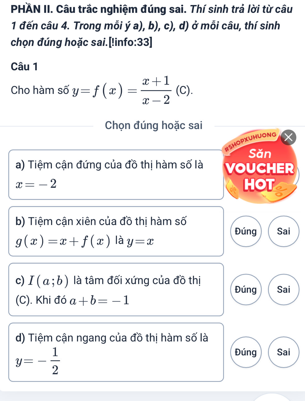 PHÄN II. Câu trắc nghiệm đúng sai. Thí sinh trả lời từ câu 
1 đến câu 4. Trong mỗi ý a), b), c), d) ở mỗi câu, thí sinh 
chọn đúng hoặc sai.[!info:33] 
Câu 1 
Cho hàm số y=f(x)= (x+1)/x-2 (c). 
Chọn đúng hoặc sai 
#SHOPXUHUONG 
Săn 
a) Tiệm cận đứng của đồ thị hàm số là VOUCHER
x=-2 HOT 
b) Tiệm cận xiên của đồ thị hàm số 
Đúng Sai
g(x)=x+f(x) là y=x
c) I(a;b) là tâm đối xứng của đồ thị 
Đúng Sai 
(C). Khi đó a+b=-1
d) Tiệm cận ngang của đồ thị hàm số là
y=- 1/2 
Đúng Sai