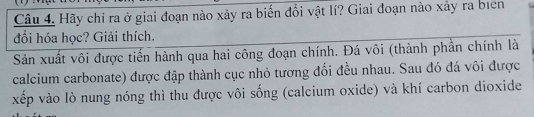 Hãy chỉ ra ở giai đoạn nào xảy ra biến đổi vật lí? Giai đoạn nào xảy ra biển 
đổi hóa học? Giải thích. 
Sản xuất vôi được tiến hành qua hai công đoạn chính. Đá vôi (thành phần chính là 
calcium carbonate) được đập thành cục nhỏ tương đối đều nhau. Sau đó đá vôi được 
xếp vào lò nung nóng thì thu được vôi sống (calcium oxide) và khí carbon dioxide