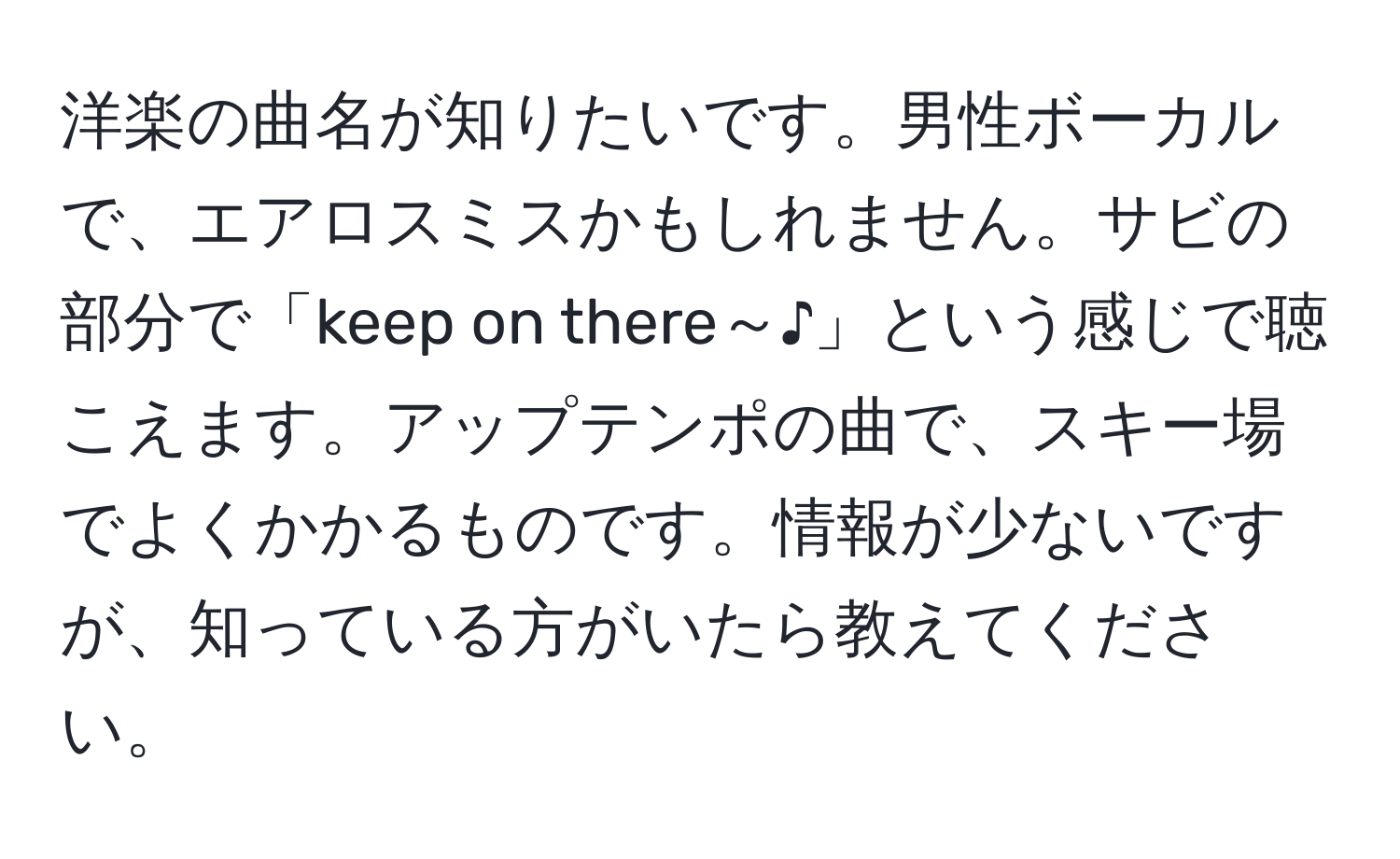 洋楽の曲名が知りたいです。男性ボーカルで、エアロスミスかもしれません。サビの部分で「keep on there～♪」という感じで聴こえます。アップテンポの曲で、スキー場でよくかかるものです。情報が少ないですが、知っている方がいたら教えてください。