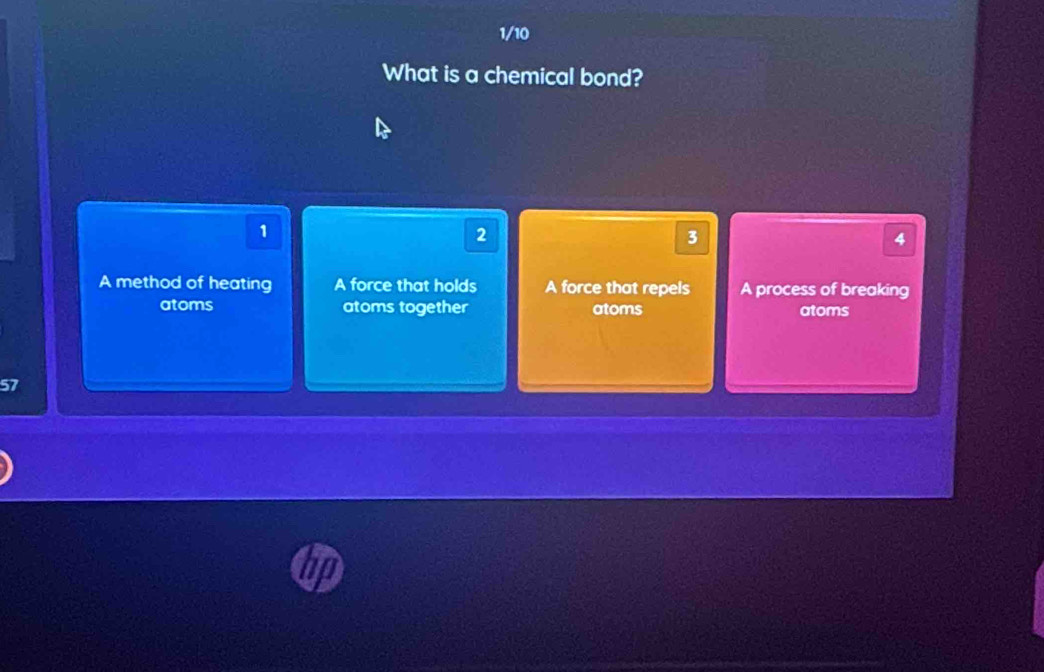 1/10
What is a chemical bond?
1
2
3
4
A method of heating A force that holds A force that repels A process of breaking
atoms atoms together atoms atoms
57