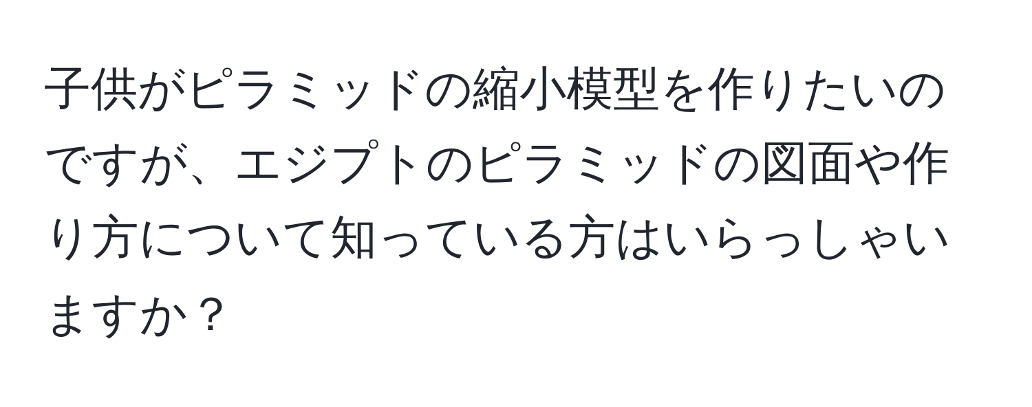 子供がピラミッドの縮小模型を作りたいのですが、エジプトのピラミッドの図面や作り方について知っている方はいらっしゃいますか？