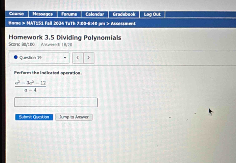 Course Messages Forums Calendar Gradebook Log Out 
Home > MAT151 Fall 2024 TuTh 7:00-8:40 pm > Assessment 
Homework 3.5 Dividing Polynomials 
Score: 80/100 Answered: 18/20 
Question 19 < 
Perform the indicated operation.
 (a^3-3a^2-12)/a-4 
Submit Question Jump to Answer