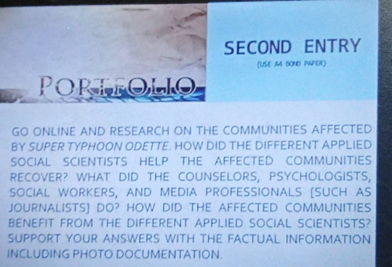 SECOND ENTRY 
(USE A4 BOND PAPER) 
Portfolio 
GO ONLINE AND RESEARCH ON THE COMMUNITIES AFFECTED 
BY SUPER TYPHOON ODETTE. HOW DID THE DIFFERENT APPLIED 
SOCIAL SCIENTISTS HELP THE AFFECTED COMMUNITIES 
RECOVER? WHAT DID THE COUNSELORS, PSYCHOLOGISTS, 
SOCIAL WORKERS, AND MEDIA PROFESSIONALS [SUCH AS 
JOURNALISTS] DO? HOW DID THE AFFECTED COMMUNITIES 
BENEFIT FROM THE DIFFERENT APPLIED SOCIAL SCIENTISTS? 
SUPPORT YOUR ANSWERS WITH THE FACTUAL INFORMATION 
INCLUDING PHOTO DOCUMENTATION.