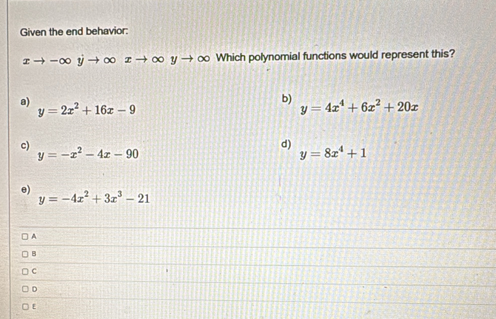 Given the end behavior:
xto -∈fty y →∞ xto ∈fty yto ∞ Which polynomial functions would represent this?
b)
a) y=2x^2+16x-9 y=4x^4+6x^2+20x
c)
d)
y=-x^2-4x-90
y=8x^4+1
e)
y=-4x^2+3x^3-21
A
B
C
D
E