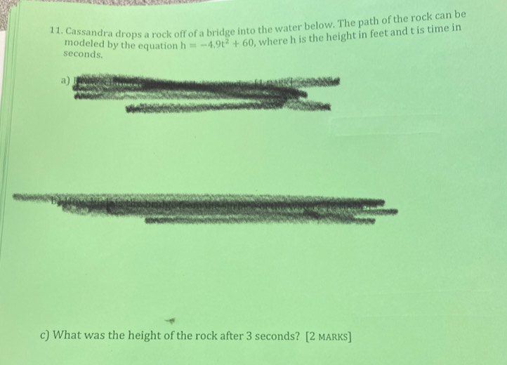 Cassandra drops a rock off of a bridge into the water below. The path of the rock can be 
modeled by the equation h=-4.9t^2+60 , where h is the height in feet and t is time in
seconds. 
a) 
c) What was the height of the rock after 3 seconds? [2 maRкs]