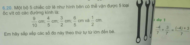 Một bộ 5 chiếc cờ lê như hình bên có thể vặn được 5 loại 
ốc vít có các đường kính là:
 9/10 cm;  4/5 cm;  3/2 cm;  6/5 cm và  1/2 cm. í dụ 1 
Em hãy sắp xếp các số đo này theo thứ tự từ lớn đến bé.  (-4)/7 + 3/7 = ((-4)+3)/7 