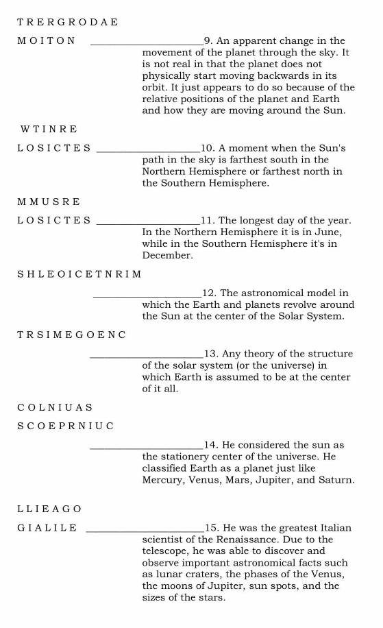 DAE 
MOITON _9. An apparent change in the 
movement of the planet through the sky. It 
is not real in that the planet does not 
physically start moving backwards in its 
orbit. It just appears to do so because of the 
relative positions of the planet and Earth 
and how they are moving around the Sun. 
WTINRE 
LOSICTES _10. A moment when the Sun's 
path in the sky is farthest south in the 
Northern Hemisphere or farthest north in 
the Southern Hemisphere. 
MMUSRE 
LOSICTES _11. The longest day of the year. 
In the Northern Hemisphere it is in June, 
while in the Southern Hemisphere it's in 
December. 
SHLEO ICET N R IM 
_12. The astronomical model in 
which the Earth and planets revolve around 
the Sun at the center of the Solar System. 
TRSIMEGOENC 
_13. Any theory of the structure 
of the solar system (or the universe) in 
which Earth is assumed to be at the center 
of it all. 
COLNIUAS 
SCOEPRNIUC 
_14. He considered the sun as 
the stationery center of the universe. He 
classified Earth as a planet just like 
Mercury, Venus, Mars, Jupiter, and Saturn. 
LLIEAGO 
GIALILE _15. He was the greatest Italian 
scientist of the Renaissance. Due to the 
telescope, he was able to discover and 
observe important astronomical facts such 
as lunar craters, the phases of the Venus, 
the moons of Jupiter, sun spots, and the 
sizes of the stars.