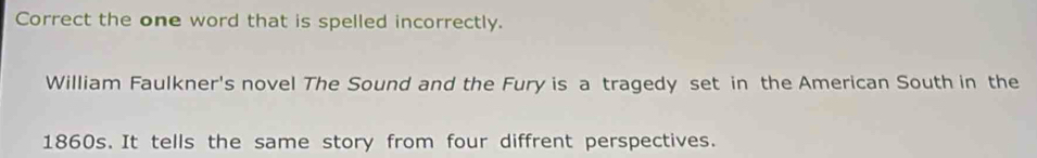 Correct the one word that is spelled incorrectly. 
William Faulkner's novel The Sound and the Fury is a tragedy set in the American South in the 
1860s. It tells the same story from four diffrent perspectives.