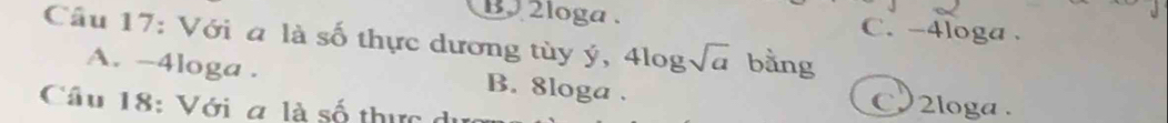 2loga. C. -4loga.
Câu 17: Với a là số thực dương tùy ý, 4 log sqrt(a) bằng
A. -4loga. B. 8loga.
Câu 18: Với a là số thực du
2loga .